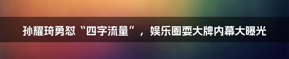 孙耀琦勇怼“四字流量”,娱乐圈耍大牌内幕大曝光