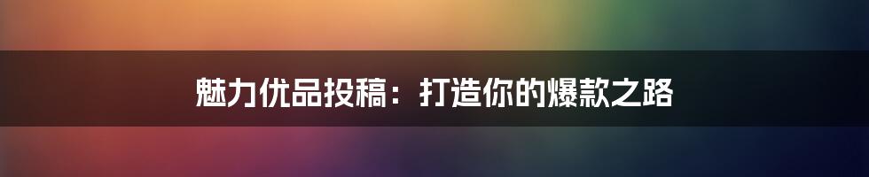 魅力优品投稿:打造你的爆款之路