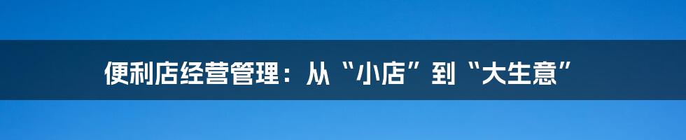 便利店经营管理:从“小店”到“大生意”
