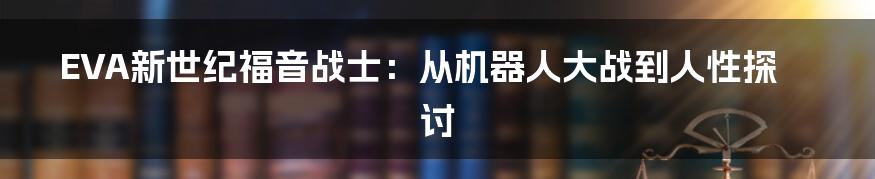 EVA新世纪福音战士:从机器人大战到人性探讨