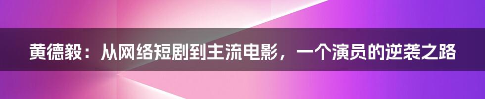 黄德毅：从网络短剧到主流电影，一个演员的逆袭之路