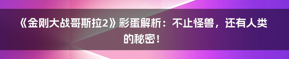 《金刚大战哥斯拉2》彩蛋解析:不止怪兽,还有人类的秘密!