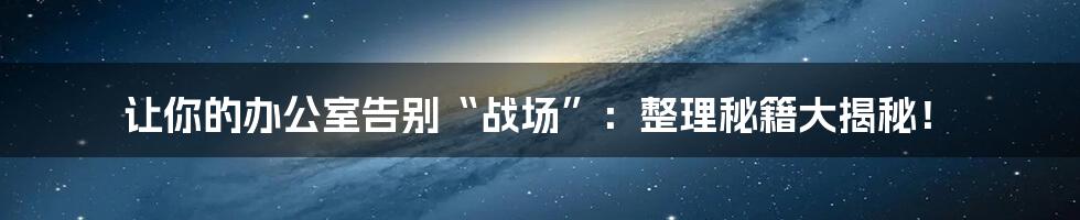 让你的办公室告别“战场”:整理秘籍大揭秘!
