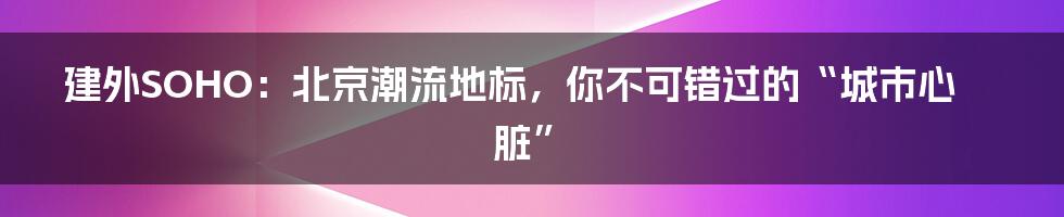 建外SOHO：北京潮流地标，你不可错过的“城市心脏”