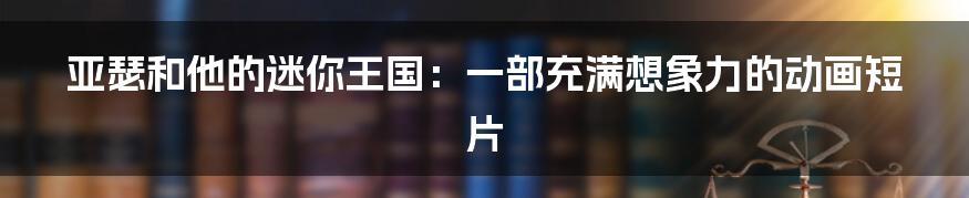 亚瑟和他的迷你王国:一部充满想象力的动画短片