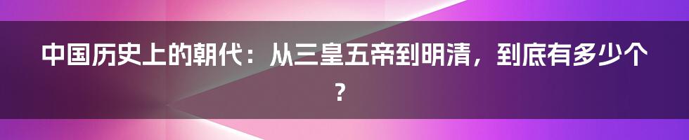 中国历史上的朝代:从三皇五帝到明清,到底有多少个?