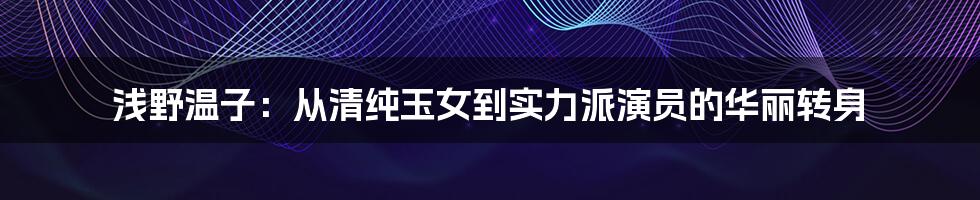 浅野温子:从清纯玉女到实力派演员的华丽转身