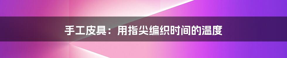 手工皮具:用指尖编织时间的温度