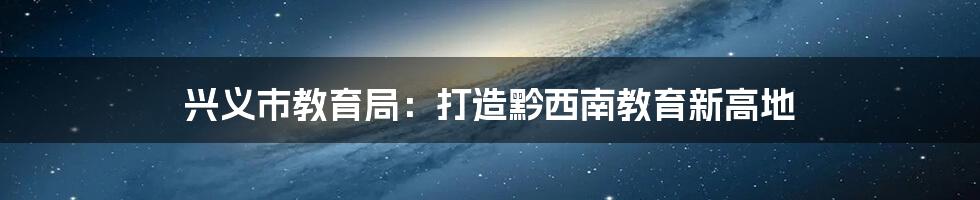 兴义市教育局:打造黔西南教育新高地