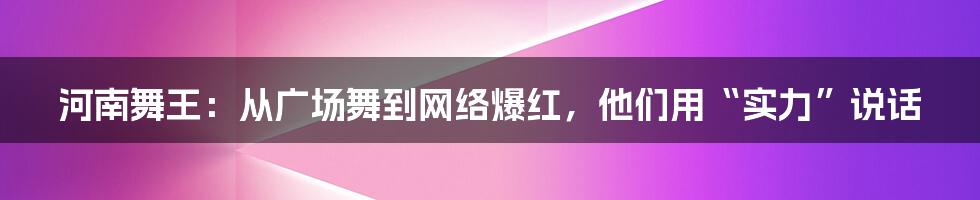 河南舞王：从广场舞到网络爆红，他们用“实力”说话