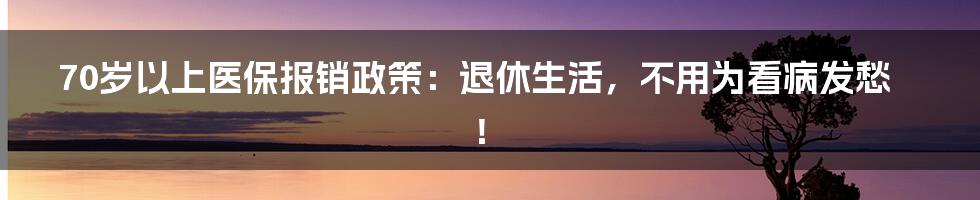 70岁以上医保报销政策:退休生活,不用为看病发愁!