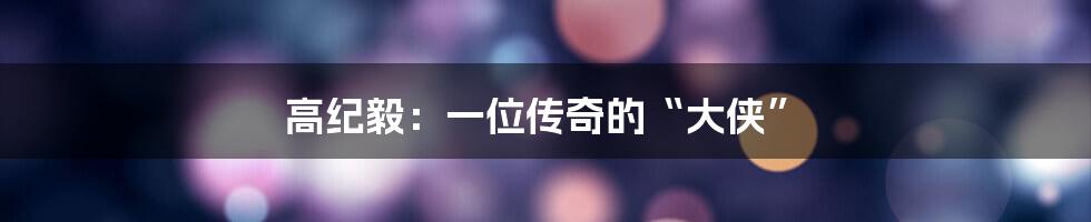 高纪毅:一位传奇的“大侠”