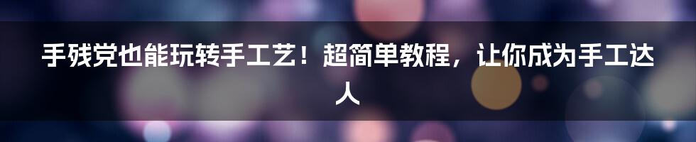 手残党也能玩转手工艺！超简单教程，让你成为手工达人