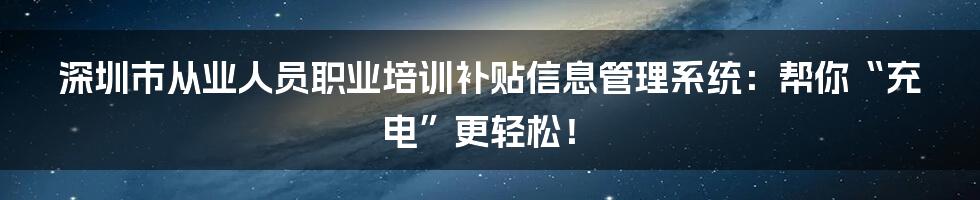 深圳市从业人员职业培训补贴信息管理系统:帮你“充电”更轻松!