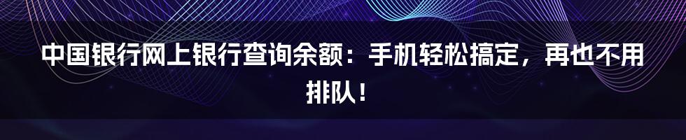 中国银行网上银行查询余额：手机轻松搞定，再也不用排队！