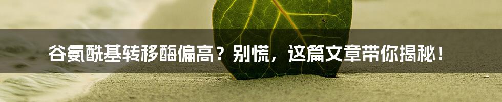 谷氨酰基转移酶偏高?别慌,这篇文章带你揭秘!