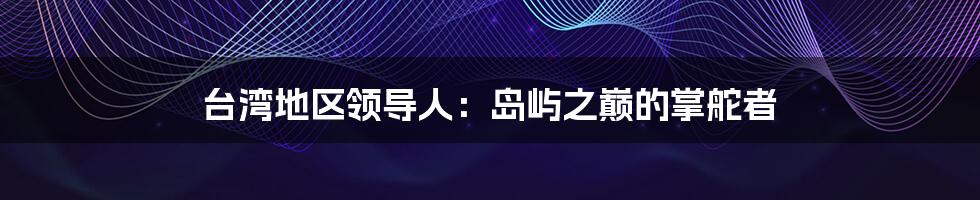 台湾地区领导人:岛屿之巅的掌舵者