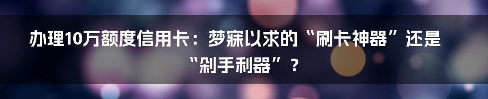 办理10万额度信用卡:梦寐以求的“刷卡神器”还是“剁手利器”?