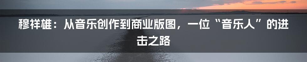 穆祥雄：从音乐创作到商业版图，一位“音乐人”的进击之路