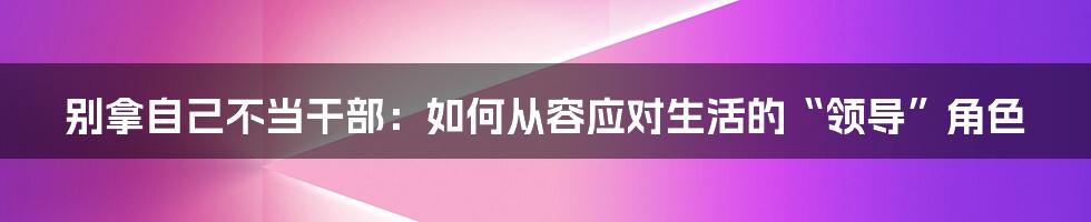 别拿自己不当干部:如何从容应对生活的“领导”角色