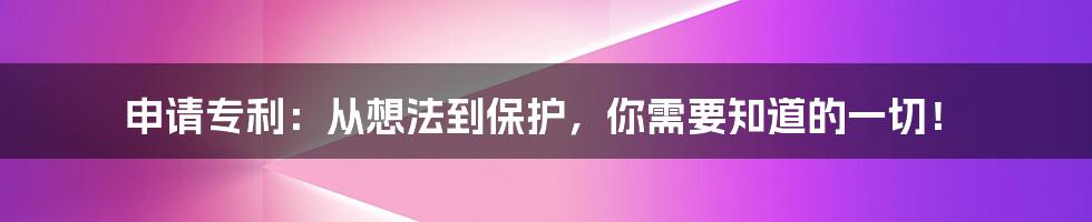 申请专利：从想法到保护，你需要知道的一切！