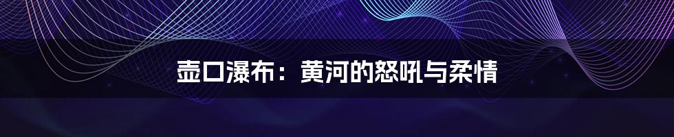 壶口瀑布:黄河的怒吼与柔情