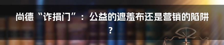 尚德“诈捐门”:公益的遮羞布还是营销的陷阱?