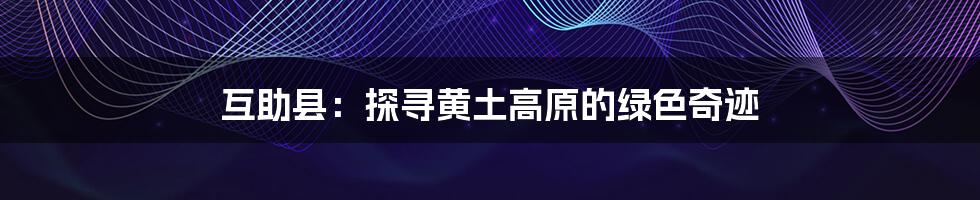 互助县:探寻黄土高原的绿色奇迹