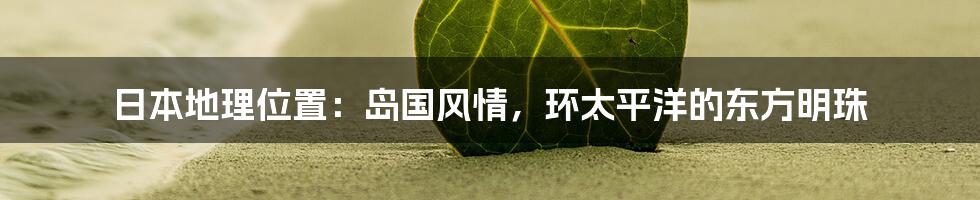 日本地理位置:岛国风情,环太平洋的东方明珠