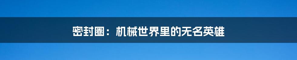 密封圈:机械世界里的无名英雄