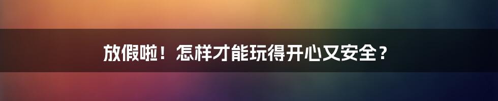 放假啦!怎样才能玩得开心又安全?
