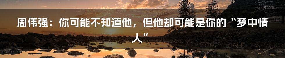 周伟强:你可能不知道他,但他却可能是你的“梦中情人”