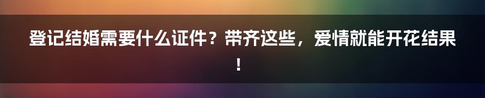 登记结婚需要什么证件?带齐这些,爱情就能开花结果!