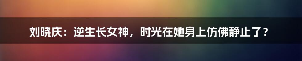 刘晓庆:逆生长女神,时光在她身上仿佛静止了?