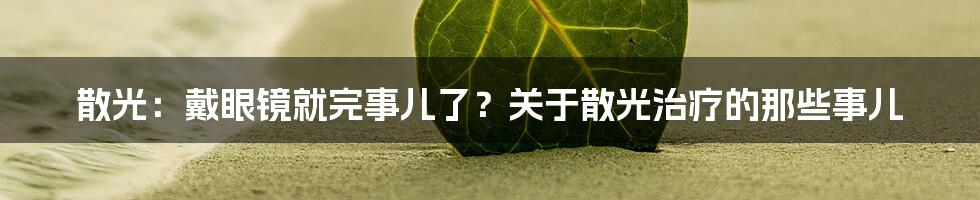 散光:戴眼镜就完事儿了?关于散光治疗的那些事儿
