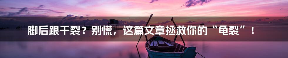 脚后跟干裂？别慌，这篇文章拯救你的“龟裂”！