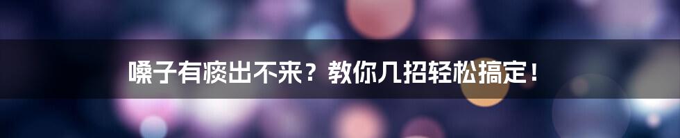 嗓子有痰出不来?教你几招轻松搞定!