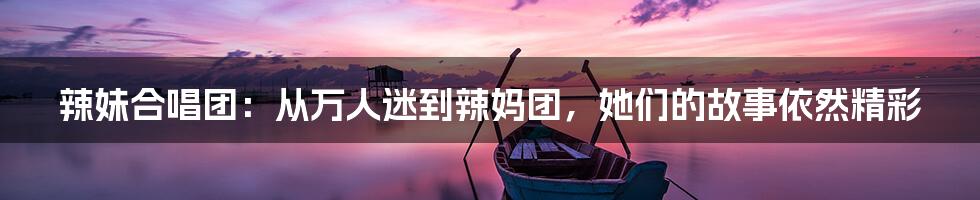 辣妹合唱团:从万人迷到辣妈团,她们的故事依然精彩