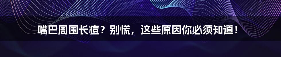 嘴巴周围长痘?别慌,这些原因你必须知道!