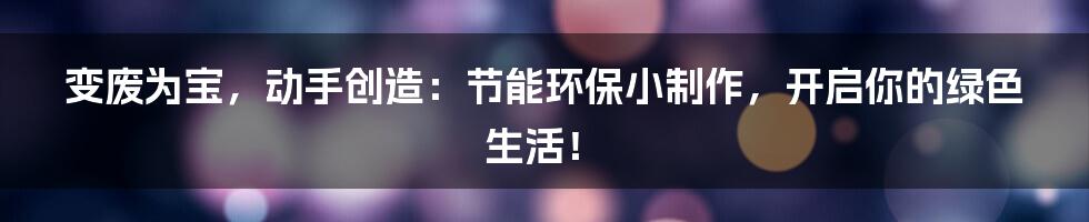 变废为宝,动手创造:节能环保小制作,开启你的绿色生活!