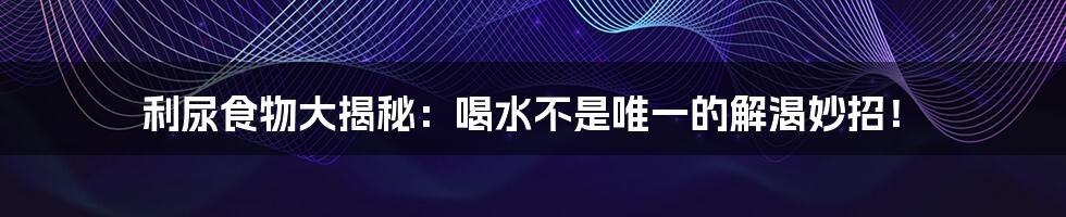利尿食物大揭秘:喝水不是唯一的解渴妙招!