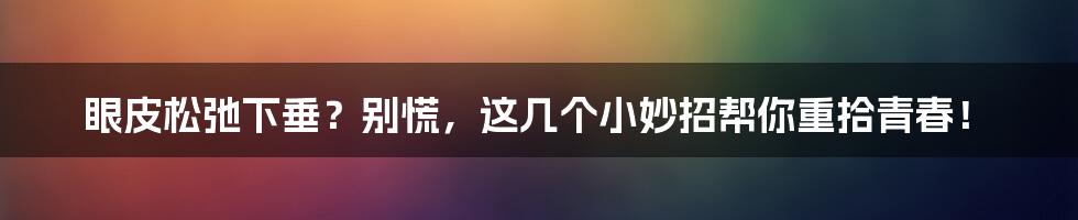 眼皮松弛下垂？别慌，这几个小妙招帮你重拾青春！