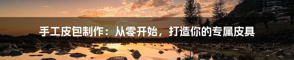 手工皮包制作:从零开始,打造你的专属皮具