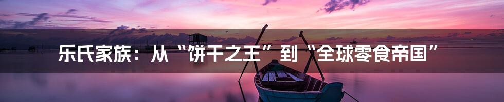 乐氏家族:从“饼干之王”到“全球零食帝国”