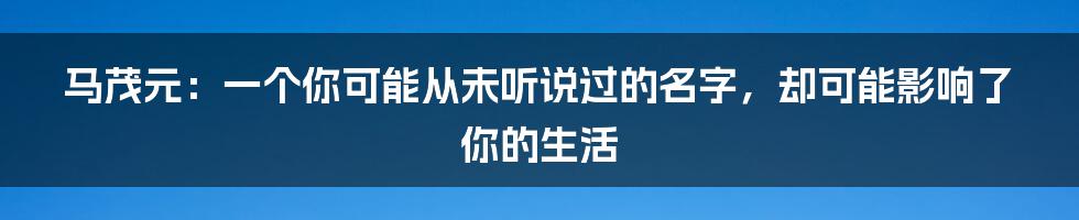 马茂元：一个你可能从未听说过的名字，却可能影响了你的生活