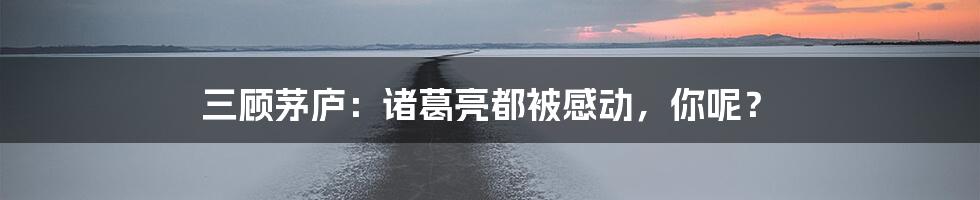 三顾茅庐:诸葛亮都被感动,你呢?