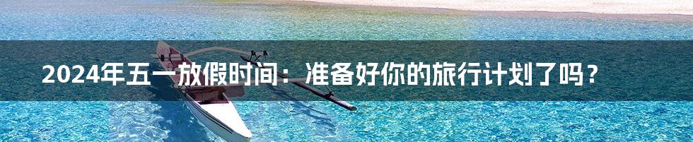 2024年五一放假时间:准备好你的旅行计划了吗?