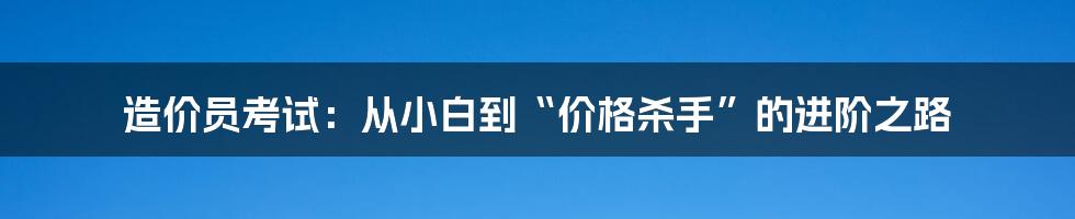 造价员考试：从小白到“价格杀手”的进阶之路