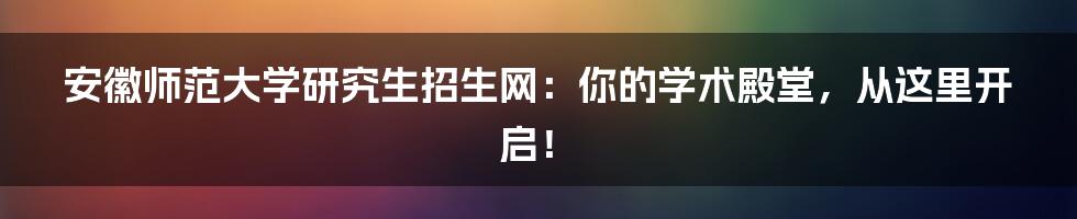 安徽师范大学研究生招生网:你的学术殿堂,从这里开启!