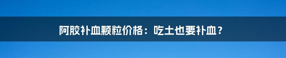 阿胶补血颗粒价格:吃土也要补血?